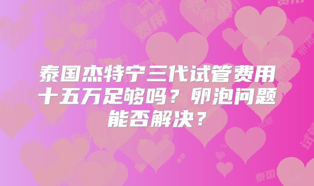 泰国杰特宁三代试管费用十五万足够吗？卵泡问题能否解决？