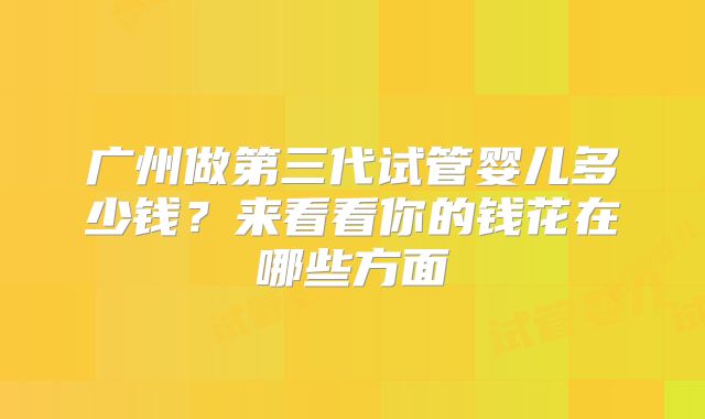 广州做第三代试管婴儿多少钱?来看看你的钱花在哪些方面