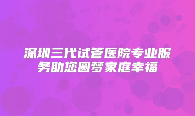 深圳三代试管医院专业服务助您圆梦家庭幸福