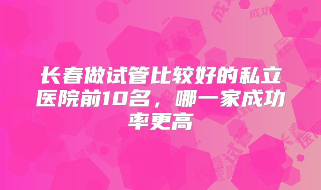 长春做试管比较好的私立医院前10名,哪一家成功率更高