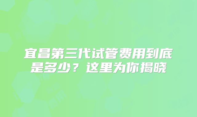 宜昌第三代试管费用到底是多少?这里为你揭晓