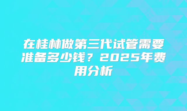 在桂林做第三代试管需要准备多少钱?2025年费用分析