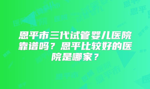 恩平市三代试管婴儿医院靠谱吗?恩平比较好的医院是哪家?