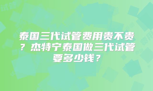 泰国三代试管费用贵不贵？杰特宁泰国做三代试管要多少钱？