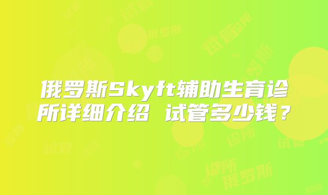 俄罗斯Skyft辅助生育诊所详细介绍 试管多少钱?