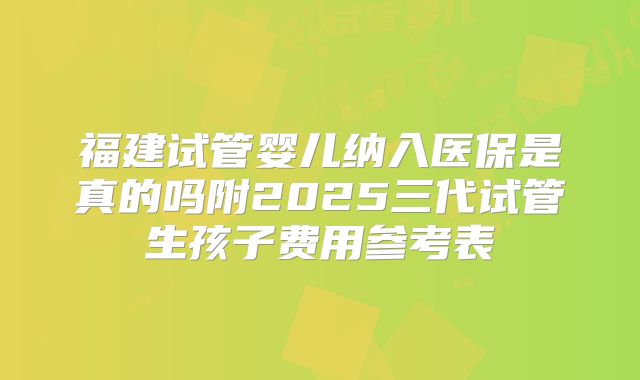 福建试管婴儿纳入医保是真的吗附2025三代试管生孩子费用参考表
