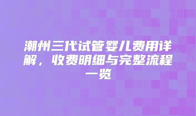 潮州三代试管婴儿费用详解,收费明细与完整流程一览