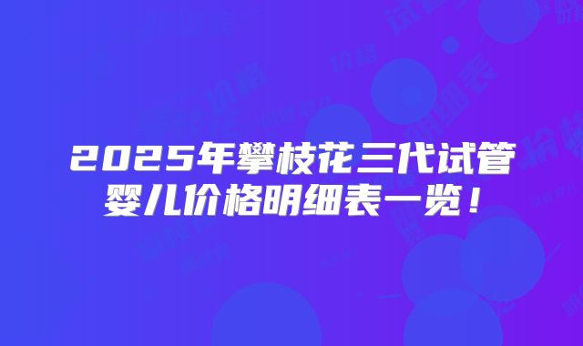 2025年攀枝花三代试管婴儿价格明细表一览!