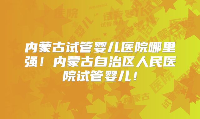 内蒙古试管婴儿医院哪里强！内蒙古自治区人民医院试管婴儿！