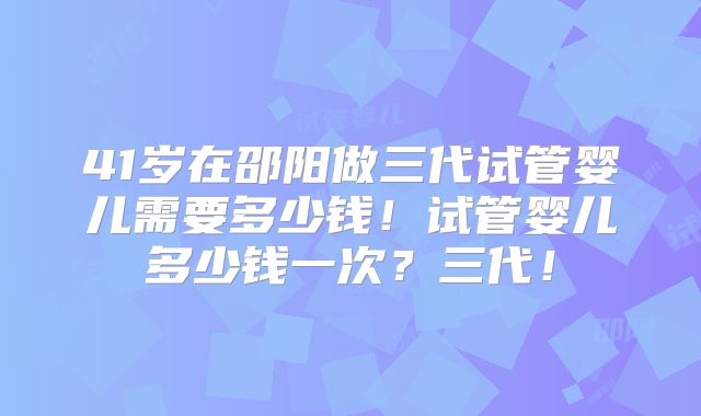 41岁在邵阳做三代试管婴儿需要多少钱！试管婴儿多少钱一次？三代！