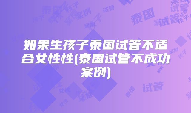 如果生孩子泰国试管不适合女性性(泰国试管不成功案例)