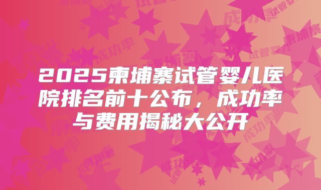 2025柬埔寨试管婴儿医院排名前十公布,成功率与费用揭秘大公开