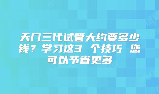 天门三代试管大约要多少钱?学习这3 个技巧 您可以节省更多