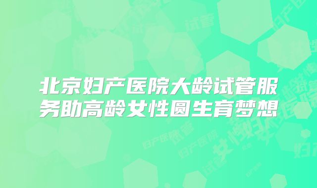 北京妇产医院大龄试管服务助高龄女性圆生育梦想