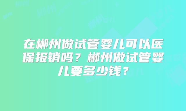 在郴州做试管婴儿可以医保报销吗?郴州做试管婴儿要多少钱?