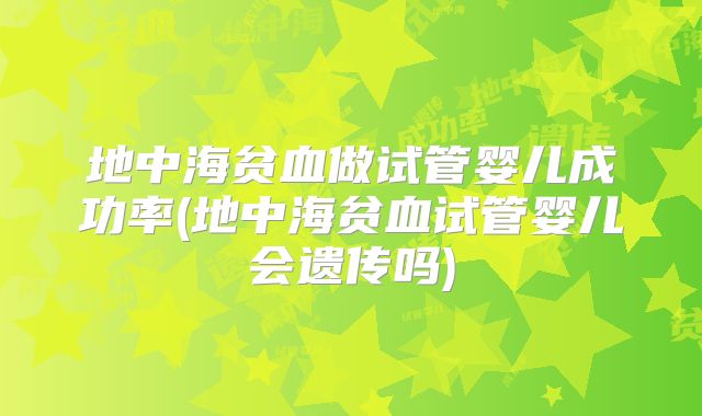 地中海贫血做试管婴儿成功率(地中海贫血试管婴儿会遗传吗)