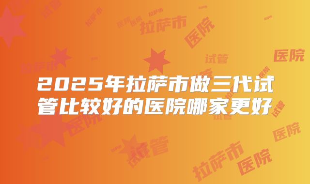 2025年拉萨市做三代试管比较好的医院哪家更好