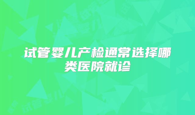 试管婴儿产检通常选择哪类医院就诊
