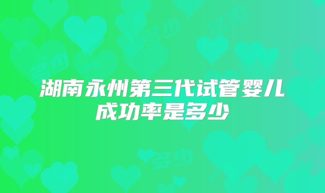 湖南永州第三代试管婴儿成功率是多少