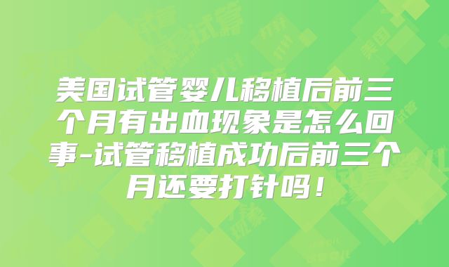 美国试管婴儿移植后前三个月有出血现象是怎么回事-试管移植成功后前三个月还要打针吗!