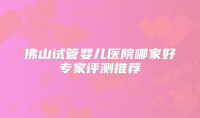 佛山试管婴儿医院哪家好专家评测推荐