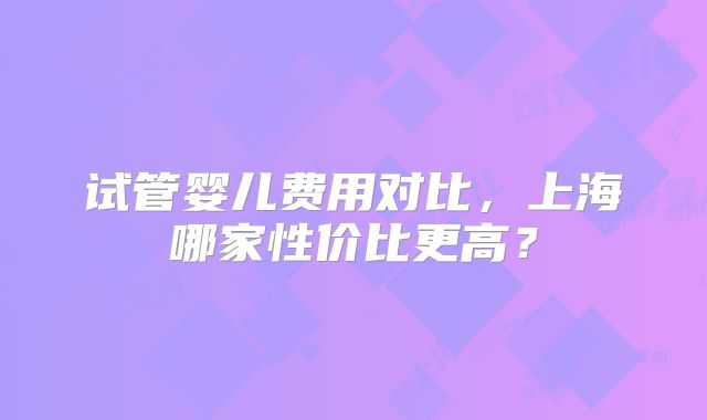 试管婴儿费用对比,上海哪家性价比更高?