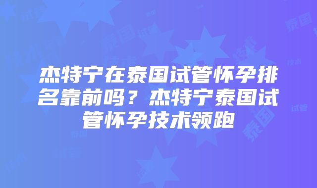 杰特宁在泰国试管怀孕排名靠前吗？杰特宁泰国试管怀孕技术领跑