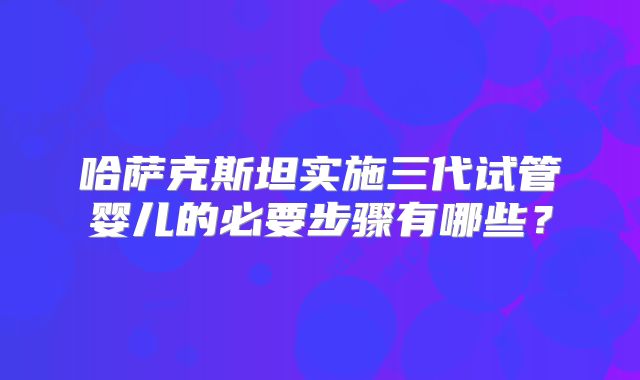 哈萨克斯坦实施三代试管婴儿的必要步骤有哪些?