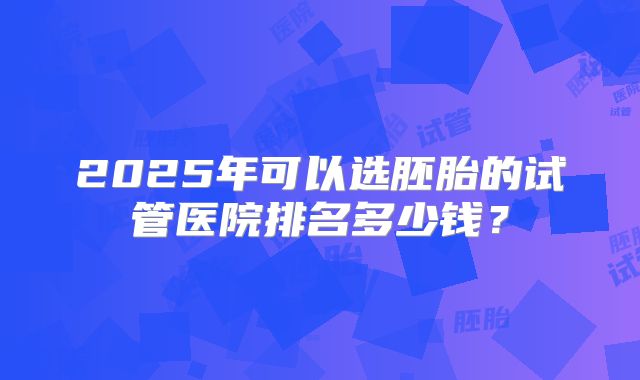 2025年可以选胚胎的试管医院排名多少钱?