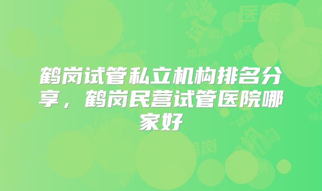 鹤岗试管私立机构排名分享,鹤岗民营试管医院哪家好