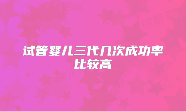 试管婴儿三代几次成功率比较高