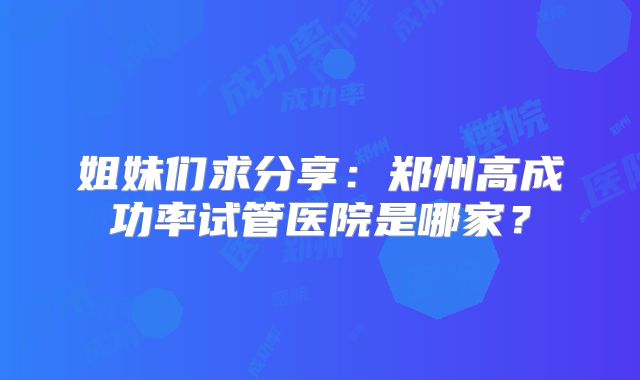 姐妹们求分享:郑州高成功率试管医院是哪家?