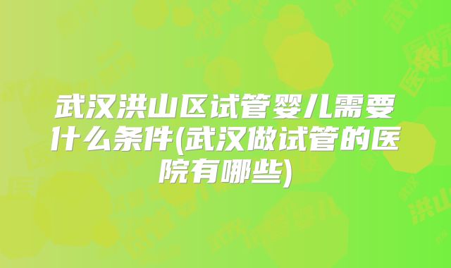 武汉洪山区试管婴儿需要什么条件(武汉做试管的医院有哪些)