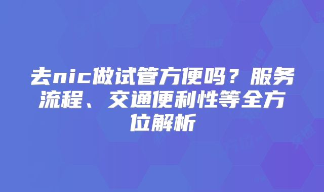去nic做试管方便吗?服务流程、交通便利性等全方位解析