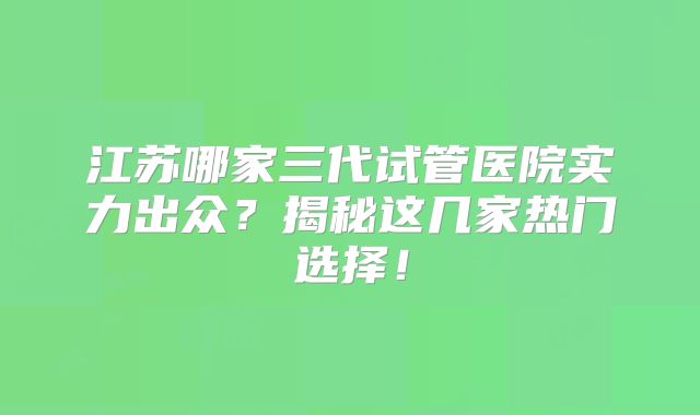江苏哪家三代试管医院实力出众?揭秘这几家热门选择!