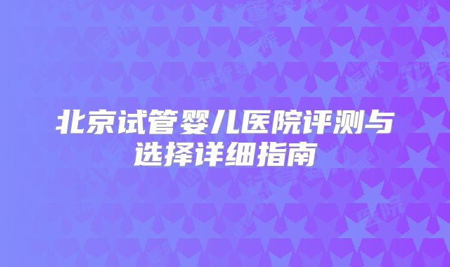 北京试管婴儿医院评测与选择详细指南