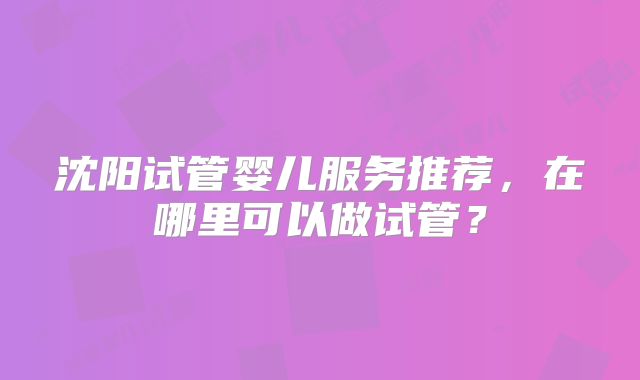 沈阳试管婴儿服务推荐，在哪里可以做试管？