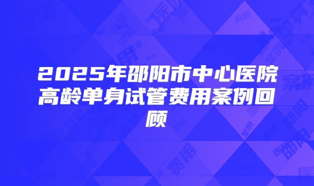 2025年邵阳市中心医院高龄单身试管费用案例回顾