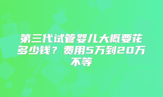 第三代试管婴儿大概要花多少钱?费用5万到20万不等