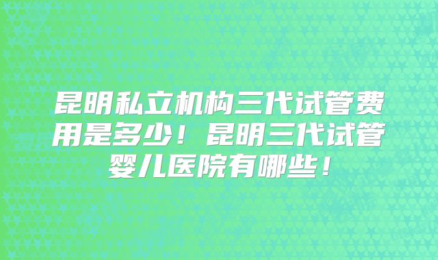 昆明私立机构三代试管费用是多少!昆明三代试管婴儿医院有哪些!