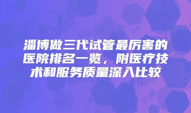 淄博做三代试管最厉害的医院排名一览,附医疗技术和服务质量深入比较