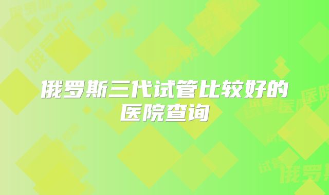 俄罗斯三代试管比较好的医院查询