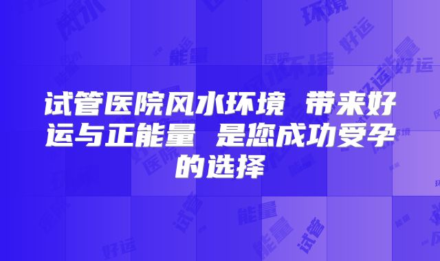 试管医院风水环境 带来好运与正能量 是您成功受孕的选择