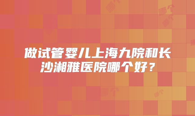 做试管婴儿上海九院和长沙湘雅医院哪个好?