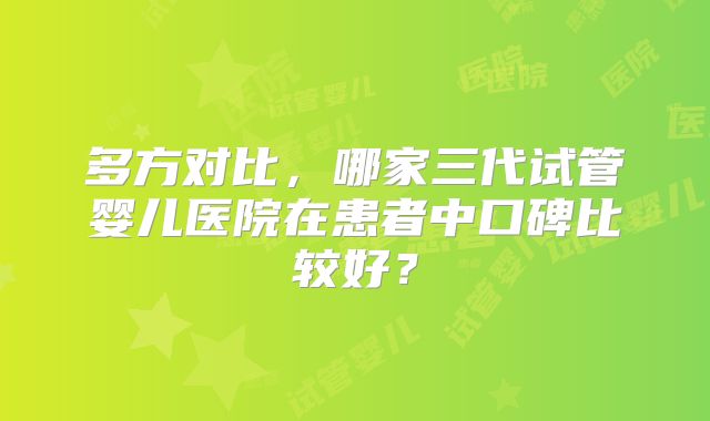 多方对比,哪家三代试管婴儿医院在患者中口碑比较好?