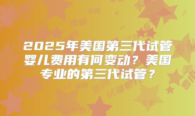 2025年美国第三代试管婴儿费用有何变动？美国专业的第三代试管？