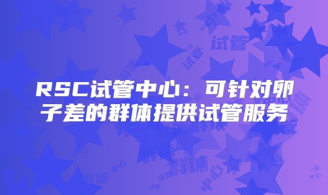 RSC试管中心:可针对卵子差的群体提供试管服务