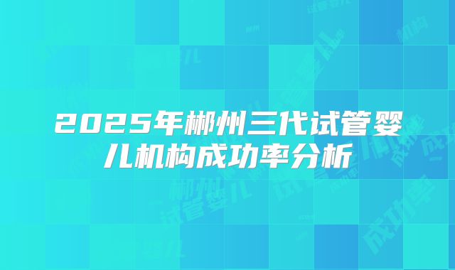 2025年郴州三代试管婴儿机构成功率分析