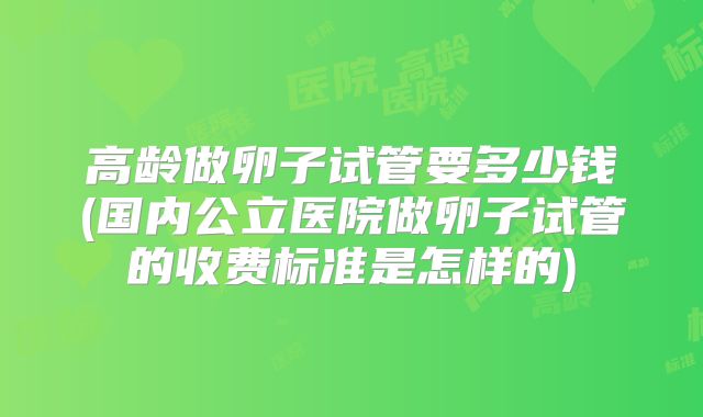 高龄做卵子试管要多少钱(国内公立医院做卵子试管的收费标准是怎样的)