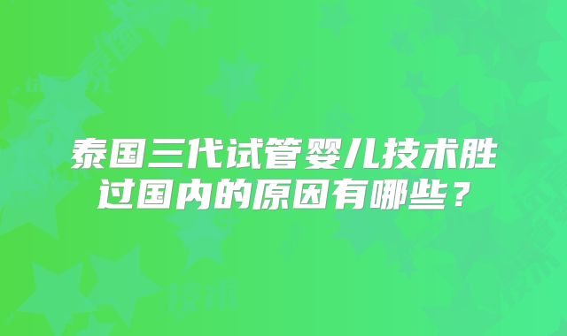 泰国三代试管婴儿技术胜过国内的原因有哪些?